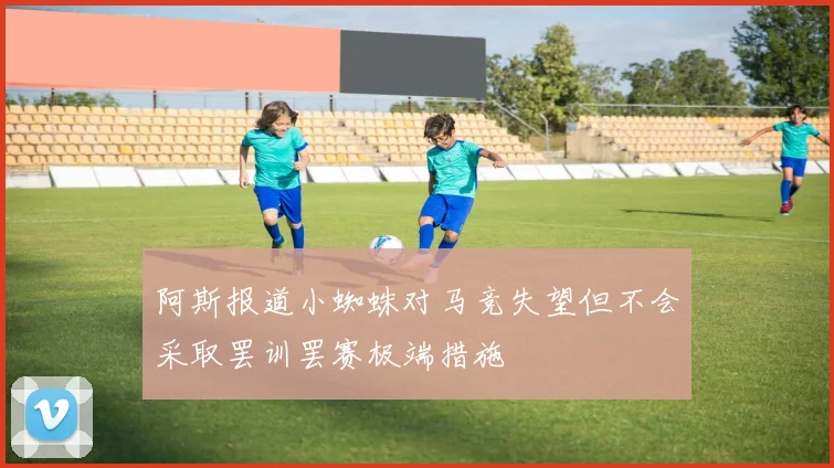 阿斯报道小蜘蛛对马竞失望但不会采取罢训罢赛极端措施