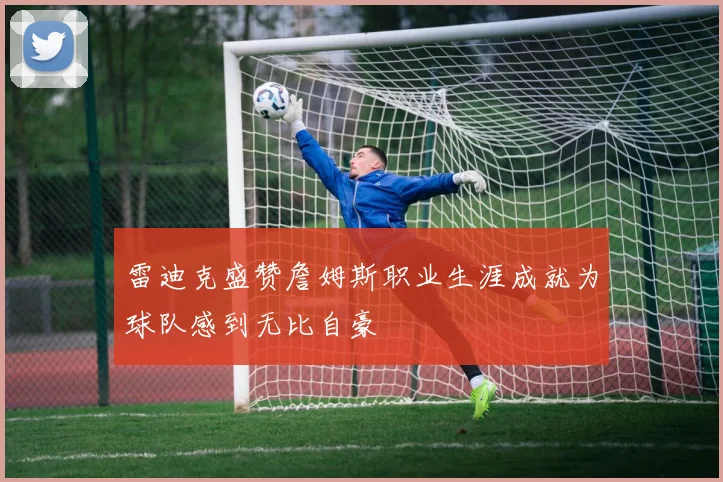 雷迪克盛赞詹姆斯职业生涯成就为球队感到无比自豪