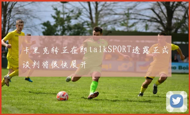 卡里克转正在即talkSPORT透露正式谈判将很快展开