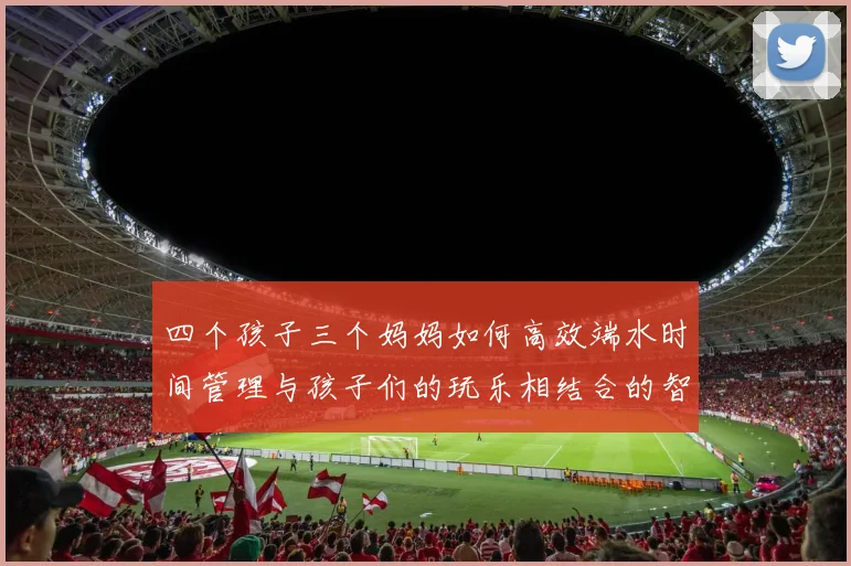 四个孩子三个妈妈如何高效端水时间管理与孩子们的玩乐相结合的智慧分享