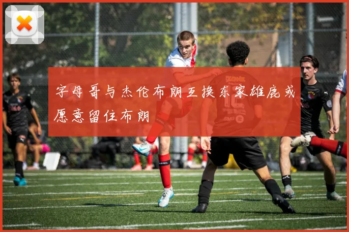 字母哥与杰伦布朗互换东家雄鹿或愿意留住布朗