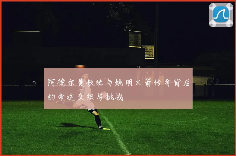 阿德尔曼教练与姚明火箭传奇背后的命运交织与挑战