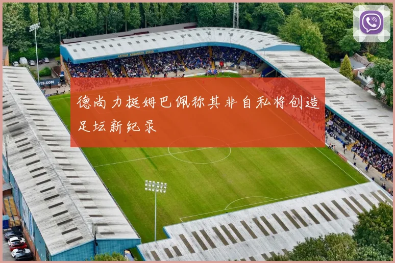 德尚力挺姆巴佩称其非自私将创造足坛新纪录