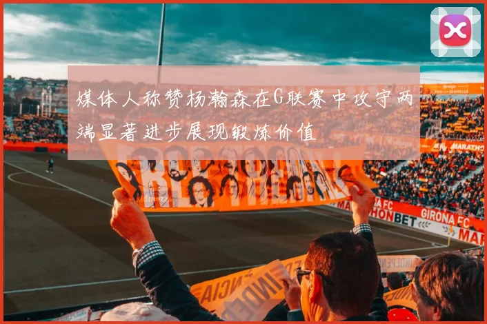 媒体人称赞杨瀚森在G联赛中攻守两端显著进步展现锻炼价值