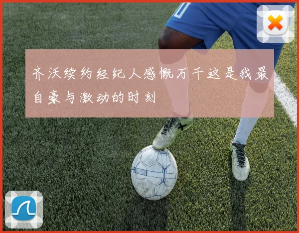 齐沃续约经纪人感慨万千这是我最自豪与激动的时刻