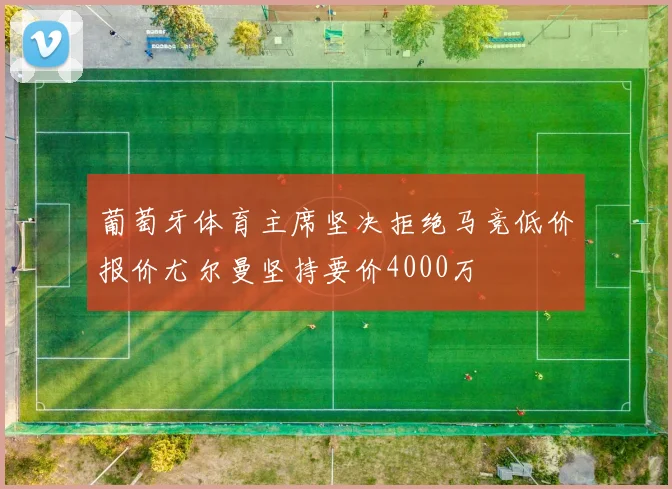 葡萄牙体育主席坚决拒绝马竞低价报价尤尔曼坚持要价4000万