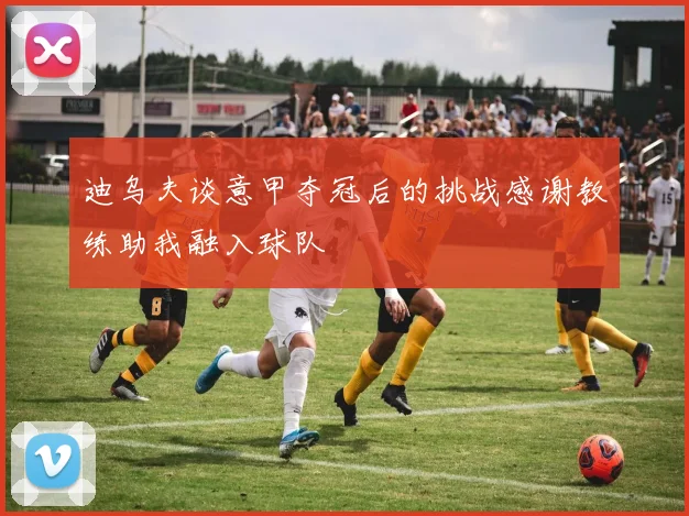 迪乌夫谈意甲夺冠后的挑战感谢教练助我融入球队