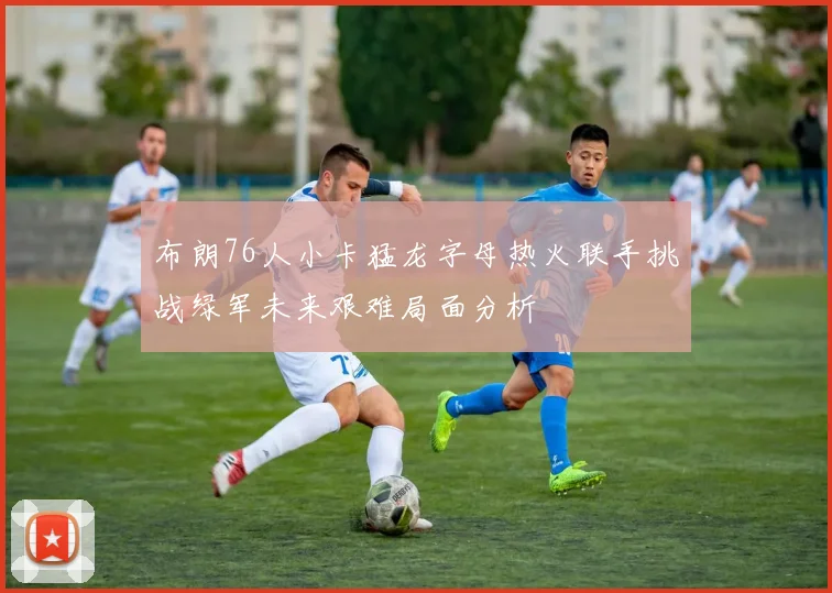 布朗76人小卡猛龙字母热火联手挑战绿军未来艰难局面分析