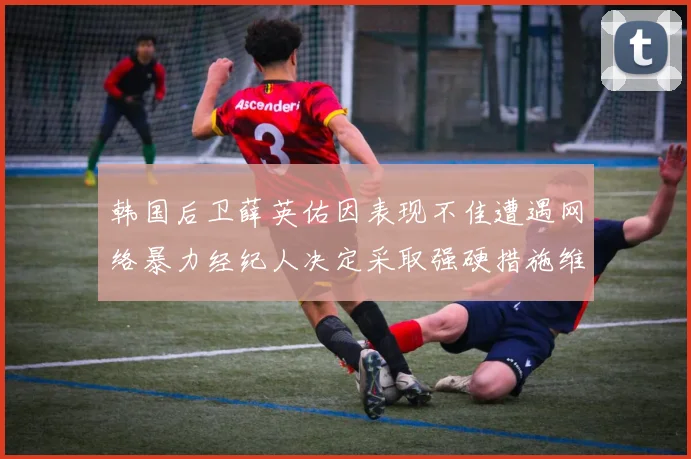 韩国后卫薛英佑因表现不佳遭遇网络暴力经纪人决定采取强硬措施维护权益