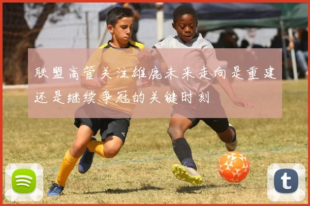 联盟高管关注雄鹿未来走向是重建还是继续争冠的关键时刻