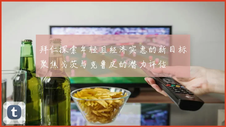 拜仁探索年轻且经济实惠的新目标聚焦戈茨与克鲁皮的潜力评估