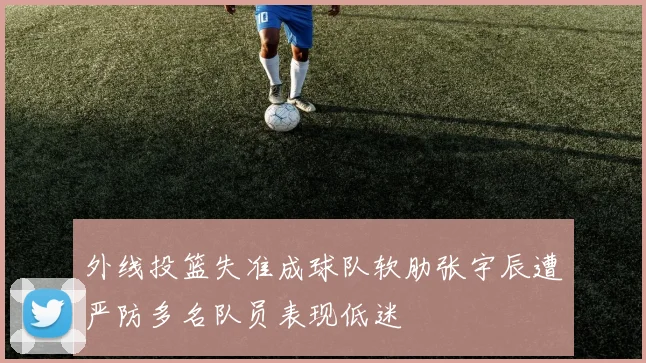 外线投篮失准成球队软肋张宇辰遭严防多名队员表现低迷