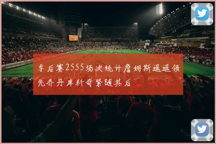 季后赛2555场次统计詹姆斯遥遥领先乔丹库科奇紧随其后