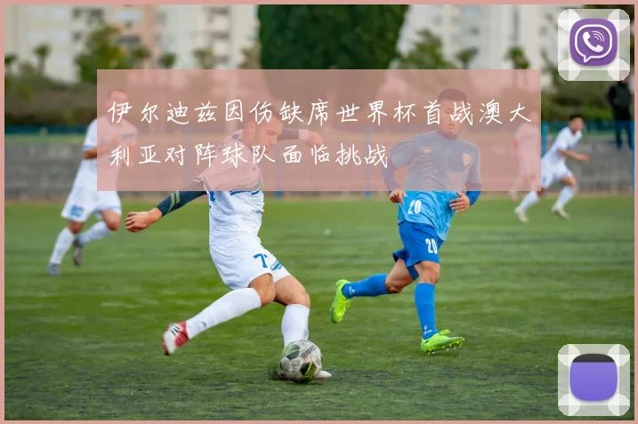 伊尔迪兹因伤缺席世界杯首战澳大利亚对阵球队面临挑战