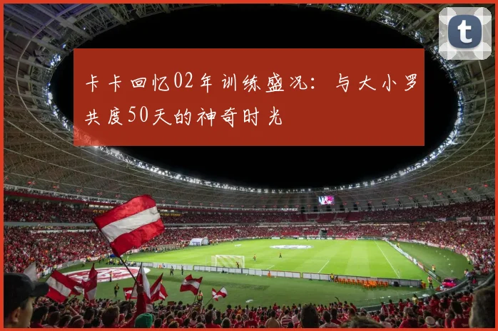 卡卡回忆02年训练盛况：与大小罗共度50天的神奇时光