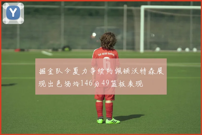 掘金队今夏力争续约佩顿沃特森展现出色场均146分49篮板表现