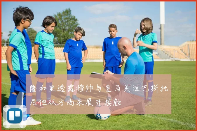 隆加里透露穆帅与皇马关注巴斯托尼但双方尚未展开接触