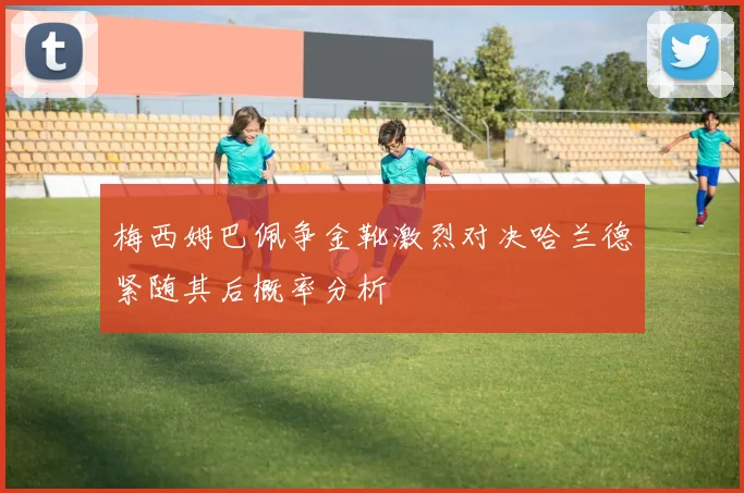 梅西姆巴佩争金靴激烈对决哈兰德紧随其后概率分析