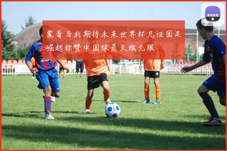 蒙哥马利期待未来世界杯见证国足崛起称赞中国球员天赋无限