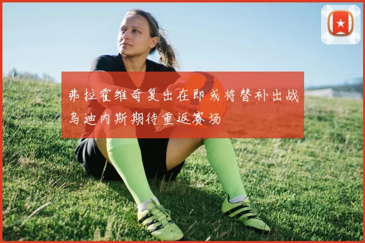 弗拉霍维奇复出在即或将替补出战乌迪内斯期待重返赛场